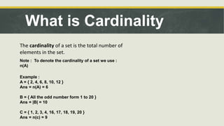 What is Cardinality
The cardinality of a set is the total number of
elements in the set.
Note : To denote the cardinality of a set we use :
n(A)
Example :
A = { 2, 4, 6, 8, 10, 12 }
Ans = n(A) = 6
B = { All the odd number form 1 to 20 }
Ans = |B| = 10
C = { 1, 2, 3, 4, 16, 17, 18, 19, 20 }
Ans = n(c) = 9
 