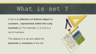 What is set ?
A set is a collection of distinct object or
numbers , represented within the curly
brackets { }. For example: {1,2,3,4} is a
set of numbers.
The objects in a set are called the
elements or members of the set.
 