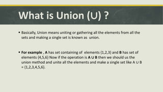 What is Union (∪) ?
 Basically, Union means uniting or gathering all the elements from all the
sets and making a single set is known as union.
 For example , A has set containing of elements {1,2,3} and B has set of
elements {4,5,6} Now if the operation is A ∪ B then we should us the
union method and unite all the elements and make a single set like A ∪ B
= {1,2,3,4,5,6}.
 