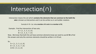 Intersection(∩)
Intersection means the set which contains the elements that are common to the both the
sets is known as Intersection and it can be written as in set builder notation.
Example A∩B = {x : x is a member of A and x is a member of B}.
Example : Find the intersection of two sets.
A = { 1 , 3 , 5 , 6 , 8 }
B = { 2 , 3 , 6 , 7 , 8 }
Now , We know that both the set have common elements know we need to use A∩B to find
the answer and only the common elements should be written in A∩B set.
So ,
A = { 1 , 3 , 5 , 6 , 8 }
B = { 2 , 3 , 6 , 7 , 8 }
A∩B = { 3 , 6 , 8 }
 