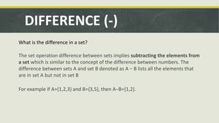 DIFFERENCE (-)
What is the difference in a set?
The set operation difference between sets implies subtracting the elements from
a set which is similar to the concept of the difference between numbers. The
difference between sets A and set B denoted as A − B lists all the elements that
are in set A but not in set B
For example if A={1,2,3} and B={3,5}, then A−B={1,2}.
 
