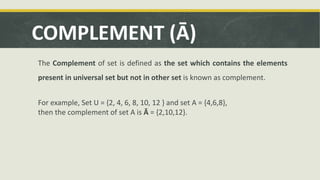 COMPLEMENT (Ā)
The Complement of set is defined as the set which contains the elements
present in universal set but not in other set is known as complement.
For example, Set U = {2, 4, 6, 8, 10, 12 } and set A = {4,6,8},
then the complement of set A is Ā = {2,10,12}.
 