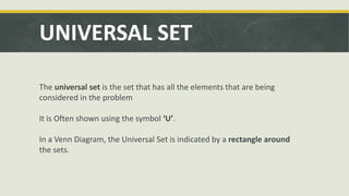 UNIVERSAL SET
The universal set is the set that has all the elements that are being
considered in the problem
It is Often shown using the symbol ‘U’.
In a Venn Diagram, the Universal Set is indicated by a rectangle around
the sets.
 