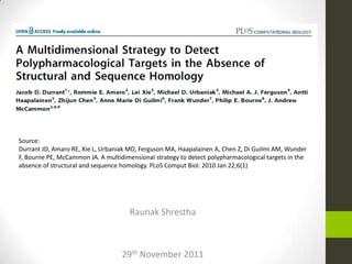 Raunak Shrestha
29th November 2011
Source:
Durrant JD, Amaro RE, Xie L, Urbaniak MD, Ferguson MA, Haapalainen A, Chen Z, Di Guilmi AM, Wunder
F, Bourne PE, McCammon JA. A multidimensional strategy to detect polypharmacological targets in the
absence of structural and sequence homology. PLoS Comput Biol. 2010 Jan 22;6(1)
 