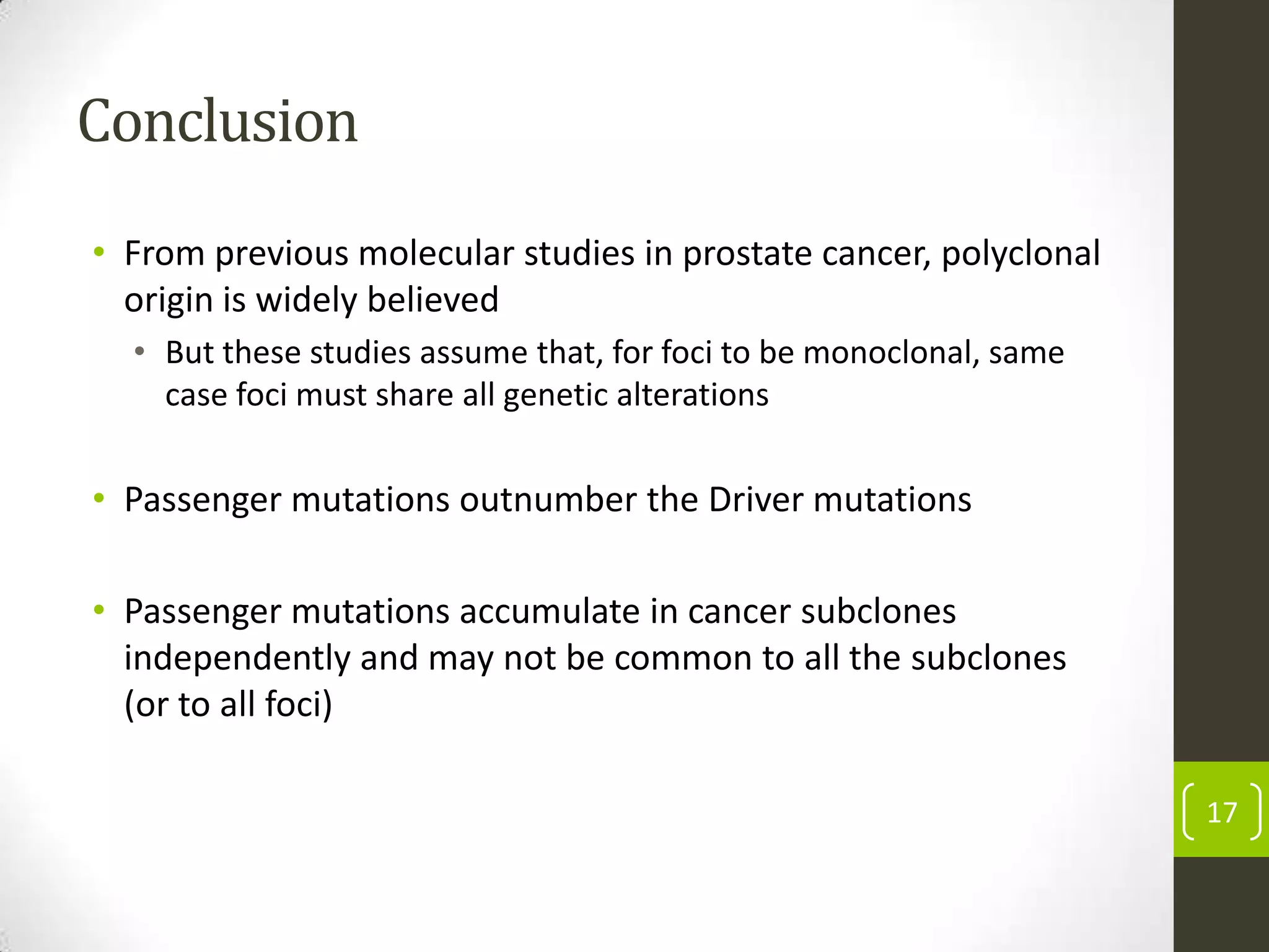Conclusion
• From previous molecular studies in prostate cancer, polyclonal
origin is widely believed
• But these studies assume that, for foci to be monoclonal, same
case foci must share all genetic alterations
• Passenger mutations outnumber the Driver mutations
• Passenger mutations accumulate in cancer subclones
independently and may not be common to all the subclones
(or to all foci)
17
 