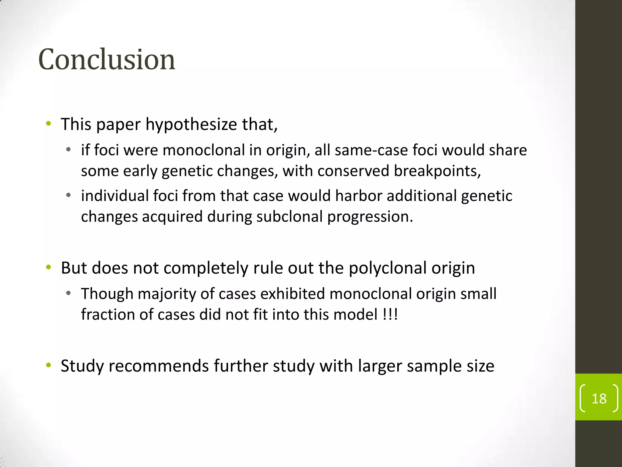 Conclusion
• This paper hypothesize that,
• if foci were monoclonal in origin, all same-case foci would share
some early genetic changes, with conserved breakpoints,
• individual foci from that case would harbor additional genetic
changes acquired during subclonal progression.
• But does not completely rule out the polyclonal origin
• Though majority of cases exhibited monoclonal origin small
fraction of cases did not fit into this model !!!
• Study recommends further study with larger sample size
18
 