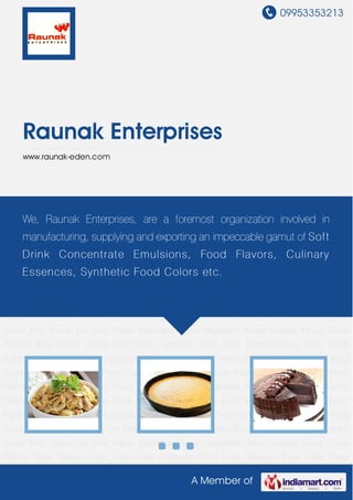 09953353213
A Member of
Raunak Enterprises
www.raunak-eden.com
Food Flavor Natural Food Flavor Chocolate Food Flavor Basmati Rice Flavor Ice Cream
Flavor Fruit Flavor Dry Fruit Flavor Beverage Flavor Vegetable Flavor Sweets Flavor Spice
Flavour Rose Flavor Liquid Food Color Synthetic Food Color Blended Food Color Food
Ingredient Soft Drink Concentrate Emulsion Liquid Preservative Kashmiri Kesar Icing
Sugar Food Flavor Natural Food Flavor Chocolate Food Flavor Basmati Rice Flavor Ice Cream
Flavor Fruit Flavor Dry Fruit Flavor Beverage Flavor Vegetable Flavor Sweets Flavor Spice
Flavour Rose Flavor Liquid Food Color Synthetic Food Color Blended Food Color Food
Ingredient Soft Drink Concentrate Emulsion Liquid Preservative Kashmiri Kesar Icing
Sugar Food Flavor Natural Food Flavor Chocolate Food Flavor Basmati Rice Flavor Ice Cream
Flavor Fruit Flavor Dry Fruit Flavor Beverage Flavor Vegetable Flavor Sweets Flavor Spice
Flavour Rose Flavor Liquid Food Color Synthetic Food Color Blended Food Color Food
Ingredient Soft Drink Concentrate Emulsion Liquid Preservative Kashmiri Kesar Icing
Sugar Food Flavor Natural Food Flavor Chocolate Food Flavor Basmati Rice Flavor Ice Cream
Flavor Fruit Flavor Dry Fruit Flavor Beverage Flavor Vegetable Flavor Sweets Flavor Spice
Flavour Rose Flavor Liquid Food Color Synthetic Food Color Blended Food Color Food
Ingredient Soft Drink Concentrate Emulsion Liquid Preservative Kashmiri Kesar Icing
Sugar Food Flavor Natural Food Flavor Chocolate Food Flavor Basmati Rice Flavor Ice Cream
Flavor Fruit Flavor Dry Fruit Flavor Beverage Flavor Vegetable Flavor Sweets Flavor Spice
Flavour Rose Flavor Liquid Food Color Synthetic Food Color Blended Food Color Food
We, Raunak Enterprises, are a foremost organization involved in
manufacturing, supplying and exporting an impeccable gamut of Soft
Drink Concentrate Emulsions, Food Flavors, Culinary
Essences, Synthetic Food Colors etc.
 
