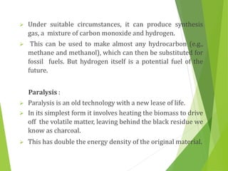  Under suitable circumstances, it can produce synthesis
gas, a mixture of carbon monoxide and hydrogen.
 This can be used to make almost any hydrocarbon (e.g.,
methane and methanol), which can then be substituted for
fossil fuels. But hydrogen itself is a potential fuel of the
future.
Paralysis :
 Paralysis is an old technology with a new lease of life.
 In its simplest form it involves heating the biomass to drive
off the volatile matter, leaving behind the black residue we
know as charcoal.
 This has double the energy density of the original material.
 