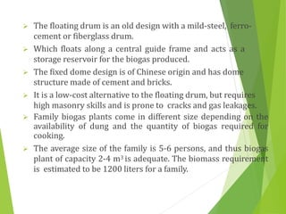  The floating drum is an old design with a mild-steel, ferro-
cement or fiberglass drum.
 Which floats along a central guide frame and acts as a
storage reservoir for the biogas produced.
 The fixed dome design is of Chinese origin and has dome
structure made of cement and bricks.
 It is a low-cost alternative to the floating drum, but requires
high masonry skills and is prone to cracks and gas leakages.
 Family biogas plants come in different size depending on the
availability of dung and the quantity of biogas required for
cooking.
 The average size of the family is 5-6 persons, and thus biogas
plant of capacity 2-4 m3 is adequate. The biomass requirement
is estimated to be 1200 liters for a family.
 