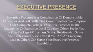 Executive Presence Is A Combination Of Demonstrable
Outcomes And Soft Skills That Come Together To Comprise
Your Complete Package. Executive Presence Is The
Leadership Or Executive Level Capacity Others See In You.
It Is Your Package Of Business Savvy, Relationship Savvy,
And Professional Style. Even If You Are An Emerging
Leader, Others Can Sense Your Executive Presence
Capability.
 