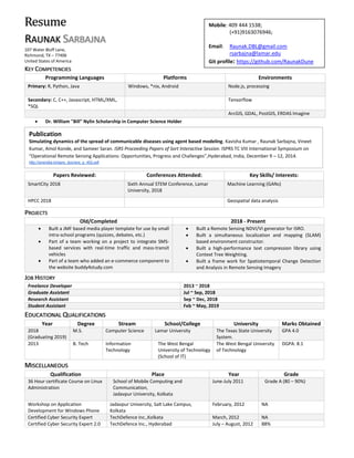 Resume
RAUNAK SARBAJNA
107 Water Bluff Lane,
Richmond, TX – 77406
United States of America
KEY COMPETENCIES
Programming Languages Platforms Environments
Primary: R, Python, Java Windows, *nix, Android Node.js, processing
Secondary: C, C++, Javascript, HTML/XML,
*SQL
Tensorflow
ArcGIS, GDAL, PostGIS, ERDAS Imagine
• Dr. William "Bill" Nylin Scholarship in Computer Science Holder
Papers Reviewed: Conferences Attended: Key Skills/ Interests:
SmartCity 2018 Sixth Annual STEM Conference, Lamar
University, 2018
Machine Learning (GANs)
HPCC 2018 Geospatial data analysis
PROJECTS
Old/Completed 2018 - Present
• Built a JMF based media player template for use by small
intra-school programs (quizzes, debates, etc.)
• Part of a team working on a project to integrate SMS-
based services with real-time traffic and mass-transit
vehicles
• Part of a team who added an e-commerce component to
the website buddy4study.com
• Built a Remote Sensing NDVI/VI generator for ISRO.
• Built a simultaneous localization and mapping (SLAM)
based environment constructor.
• Built a high-performance text compression library using
Context Tree Weighting.
• Built a frame work for Spatiotemporal Change Detection
and Analysis in Remote Sensing Imagery
JOB HISTORY
Freelance Developer 2013 ~ 2018
Graduate Assistant Jul ~ Sep, 2018
Research Assistant Sep ~ Dec, 2018
Student Assistant Feb ~ May, 2019
EDUCATIONAL QUALIFICATIONS
Year Degree Stream School/College University Marks Obtained
2018
(Graduating 2019)
M.S. Computer Science Lamar University The Texas State University
System.
GPA 4.0
2013 B. Tech Information
Technology
The West Bengal
University of Technology
(School of IT)
The West Bengal University
of Technology
DGPA: 8.1
MISCELLANEOUS
Qualification Place Year Grade
36 Hour certificate Course on Linux
Administration
School of Mobile Computing and
Communication,
Jadavpur University, Kolkata
June-July 2011 Grade A (80 – 90%)
Workshop on Application
Development for Windows Phone
Jadavpur University, Salt Lake Campus,
Kolkata
February, 2012 NA
Certified Cyber Security Expert TechDefence Inc.,Kolkata March, 2012 NA
Certified Cyber Security Expert 2.0 TechDefence Inc., Hyderabad July – August, 2012 88%
Mobile: 409 444 1538;
(+91)9163076946;
Email: Raunak.DBL@gmail.com
rsarbajna@lamar.edu
Git profile: https://github.com/RaunakDune
R
a
Publication
Simulating dynamics of the spread of communicable diseases using agent based modeling. Kavisha Kumar , Raunak Sarbajna, Vineet
Kumar, Amol Konde, and Sameer Saran. ISRS Proceeding Papers of Sort Interactive Session. ISPRS TC VIII International Symposium on
“Operational Remote Sensing Applications: Opportunities, Progress and Challenges”,Hyderabad, India, December 9 – 12, 2014.
http://isrsindia.in/isprs_doc/isrs_p_402.pdf
 