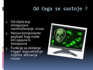 Od čega se sastoje ?

1. Od dijela koji
   omogućava
   razmnožavanje virusa
2. Nosive komponente
   payload koja može
   biti opasna ili
   bezopasna
3. Funkcije za okidanje
   trigger koja određuje
   vrijeme aktivacije
   virusa
 