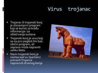 Virus   trojanac

 Trojanac ili trojanski konj
  je zlonamjerni program
  koji se koristi za krađu
  informacija i za
  oštećivanje sustava
 Trojanski konj je virus koji
  se na prvi pogled čini kao
  obični program, ali
  zapravo može napraviti
  veliku štetu
 Naziv trojanski konj je
  nastao kad su Spartanci
  prevarili Trojance
  napravivši drvenog konja
 