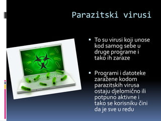 Parazitski virusi

    To su virusi koji unose
     kod samog sebe u
     druge programe i
     tako ih zaraze

    Programi i datoteke
     zaražene kodom
     parazitskih virusa
     ostaju djelomično ili
     potpuno aktivne i
     tako se korisniku čini
     da je sve u redu
 