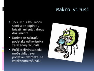 Makro virusi

 To su virusi koji mogu
  sami sebe kopirati ,
  brisati i mijenjati druge
  dokumente
 Koriste se za krađu
  podataka od korisnika
  zaraženog računala
 Pošiljatelj virusa tada
  može vidjeti sve
  podatke i datoteke na
  zaraženom računalu
 
