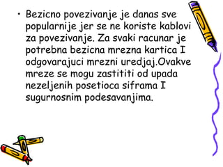• Bezicno povezivanje je danas sve
  popularnije jer se ne koriste kablovi
  za povezivanje. Za svaki racunar je
  potrebna bezicna mrezna kartica I
  odgovarajuci mrezni uredjaj.Ovakve
  mreze se mogu zastititi od upada
  nezeljenih posetioca siframa I
  sugurnosnim podesavanjima.
 