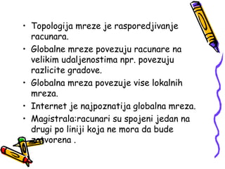 • Topologija mreze je rasporedjivanje
  racunara.
• Globalne mreze povezuju racunare na
  velikim udaljenostima npr. povezuju
  razlicite gradove.
• Globalna mreza povezuje vise lokalnih
  mreza.
• Internet je najpoznatija globalna mreza.
• Magistrala:racunari su spojeni jedan na
  drugi po liniji koja ne mora da bude
  zatvorena .
 
