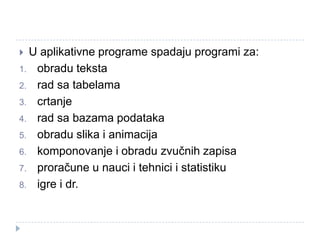 U aplikativne programe spadaju programi za:
1. obradu teksta
2. rad sa tabelama
3. crtanje
4. rad sa bazama podataka
5. obradu slika i animacija
6. komponovanje i obradu zvučnih zapisa
7. proračune u nauci i tehnici i statistiku
8. igre i dr.


 