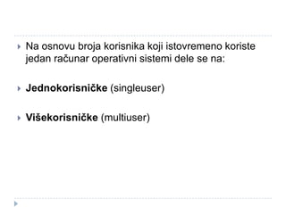 

Na osnovu broja korisnika koji istovremeno koriste
jedan računar operativni sistemi dele se na:



Jednokorisničke (singleuser)



Višekorisničke (multiuser)

 