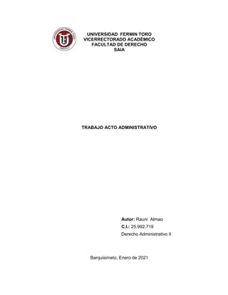 UNIVERSIDAD FERMIN TORO
VICERRECTORADO ACADÉMICO
FACULTAD DE DERECHO
SAIA
TRABAJO ACTO ADMINISTRATIVO
Autor: Rauni Almao
C.I.: 25.992.719
Derecho Administrativo II
Barquisimeto, Enero de 2021
 