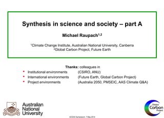 Synthesis in science and society – part A
Michael Raupach1,2
1Climate Change Institute, Australian National University, Canberra
2Global Carbon Project, Future Earth
ACEAS Symposium, 7 May 2014
Thanks: colleagues in
• Institutional environments (CSIRO, ANU)
• International environments (Future Earth, Global Carbon Project)
• Project environments (Australia 2050, PMSEIC, AAS Climate Q&A)
 