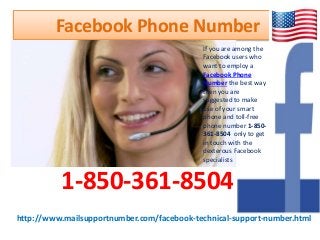 http://www.mailsupportnumber.com/facebook-technical-support-number.html
Facebook Phone Number
1-850-361-8504
If you are among the
Facebook users who
want to employ a
Facebook Phone
Number the best way
then you are
suggested to make
use of your smart
phone and toll-free
phone number 1-850-
361-8504 only to get
in touch with the
dexterous Facebook
specialists
 