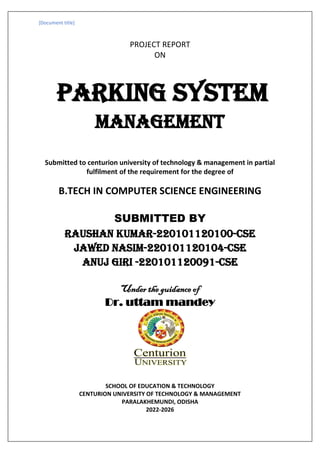 [Document title]
PROJECT REPORT
ON
parking system
management
Submitted to centurion university of technology & management in partial
fulfilment of the requirement for the degree of
B.TECH IN COMPUTER SCIENCE ENGINEERING
SUBMITTED BY
RAUSHAN KUMAR-220101120100-CSE
JAWED NASIM-220101120104-CSE
ANUJ GIRI -220101120091-cse
Under the guidance of
Dr. uttam mandey
SCHOOL OF EDUCATION & TECHNOLOGY
CENTURION UNIVERSITY OF TECHNOLOGY & MANAGEMENT
PARALAKHEMUNDI, ODISHA
2022-2026
 