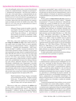 320	 R.Adm., São Paulo, v.50, n.3, p.310-324, jul./ago./set. 2015
Kely César Martins Paiva, Michelle Regina Santana Dutra e Talita Ribeiro da Luz
recompensas e oportunidade” segue o sentido inverso, ou seja,
funcionários com salários mais baixos fornecem valores mais
elevados para esse tipo de base de comprometimento, o que se
justifica mediante as limitações de experiências profissionais
e responsabilidades dos que percebem menores contrapartidas
da empresa.
Por fim, quanto ao tempo total em call center, notaram-se
três correlações negativas com as bases “afetiva”, “obrigação
em permanecer” e “escassez de alternativas”, indicando que,
à medida que o tempo de trabalho em call center aumenta,
o comprometimento relativo a essas bases tende a diminuir.
Importante frisar que não se encontraram, na literatura
consultada, dados referentes aos resultados indicados ante-
riormente. Por outro lado, como se tratam de antecedentes de
comprometimento organizacional, eles confirmam os postu-
lados anteriores acerca da idade (Mowday et al., 1982; Allen
& Meyer, 1990; Bastos, 1994; Bastos et al., 2008; Morin et
al., 2011), escolaridade (Allen & Meyer, 1990; Bastos, 1994;
Bastos et al., 2008) e tempo de trabalho total de empresa
(Morin et al., 2011) e no cargo (Morin et al., 2011; Meyer et
al., 2013). No entanto, outras pesquisas apresentaram dados
significativamente divergentes quanto ao sexo do respondente
(Mowday et al., 1982; Allen & Meyer, 1990; Bastos, 1994;
Bastos et al., 2008; Morin et al., 2011), o que não foi observado
no call center abordado. Por fim, permanecem em aberto os
dados referentes ao exercício de função gerencial e ao turno
de trabalho dos participantes desta pesquisa.
Os dados apresentados anteriormente permitiram delinear
as considerações finais apontadas na sequência.
6. CONSIDERAÇÕES FINAIS
O objetivo neste estudo foi analisar como se apresenta
o comprometimento organizacional de trabalhadores de um
call center, localizado em Belo Horizonte (Minas Gerais,
Brasil). Após a problematização na introdução, um capítulo
foi dedicado ao tema central, o comprometimento organiza-
cional – o modelo de análise adotado foi o das sete bases de
comprometimento de Medeiros (2003) –, e outro ao contexto,
elucidando peculiaridades desse tipo de empresa. Na sequên­
cia, apresentou-se a metodologia da pesquisa realizada: um
estudo de caso descritivo, com abordagens quantitativa e qua­-
litativa, configurando uma triangulação metodológica. Os
dados de 399 questionários e 22 entrevistas foram submetidos
a análise estatística uni e bivariada e a análise de conteúdo,
respectivamente.
Amaioria dos pesquisados foram mulheres, jovens com até
25 anos de idade, com o ensino médio completo, e solteiras.
Retomando-se os objetivos específicos deste estudo, pode-
-se sintetizar como se apresentam as bases de comprometimento
organizacional de trabalhadores do referido call center, segundo
modelo de Medeiros (2003) (primeiro objetivo específico) nos
seguintes termos: os resultados dos questionários indicaram
caso o da madrugada, maiores são os escores fornecidos para
as bases de comprometimento “obrigação em permanecer”
e “obrigação pelo desempenho”. Nas entrevistas, também se
notou que o turno pode alterar o comprometimento do em-
pregado (16 deles: E01, E02, E03, E04, E05, E06, E07, E11,
E13, E14, E15, E17, E18, E19, E20, E21), principalmente em
função do horário de atendimento contratado ao call center;
no entanto, alguns deles não notam diferenças de comporta-
mento em função do horário de trabalho (cinco deles: E08,
E09, E12, E13, E14), mas sim em decorrência de valores e
interesses pessoais (E11, E13).
Influencia! Porque na parte da manhã, é muito flu-
xo de ligação. Tem dia que eu chego, a fila tá com
170 pessoas. E não para! À tarde, tem 10 pessoas
na fila. Porque eles verificam... é... pelo horário de
funcionamento da [empresa contratante]. Então,
dentro daquele horário de funcionamento, bomba
ligação (...). (E07)
Além disso, cinco testes significativos foram apurados
para tempo de trabalho no cargo, todos ordem inversa, ou
seja, quanto maior esse tempo, menor os escores apontados
para as bases de comprometimento “afetiva”, “obrigação em
permanecer”, “obrigação pelo desempenho”, “linha consis-
tente de atividade” e, também, “escassez de alternativas”. Os
entrevistados apontaram situação semelhante, em que quanto
mais se permanece no cargo, menor é o comprometimento (oito
deles: E04, E06, E07, E10, E11, E12, E14, E15) e maior tende
a ser o estresse percebido (oito deles: E04, E05, E06, E08,
E10, E11, E12, E22), o que corrobora a literatura a respeito
de que, quanto maior o tempo inserido no cargo de operador,
maior será a probabilidade de desenvolver doenças laborais,
tais como estresse, depressão, desgastes nas cordas vocais,
dificultando a identificação com a organização e crescendo,
consequentemente, a desmotivação (Nogueira, 2012). Alguns
também acreditam que quando a pessoa muda de cargo, ela fica
mais motivada, sente-se como se estivesse sendo premiada ou
reconhecida (E01, E13), mas as políticas de carreira parecem
não ser muito claras, já que houve relatos de incompreensão a
respeito da estagnação dentro da empresa (E06, E15).
Muda! Literalmente. Porque, imagina, você atender
sete mil telefonemas num mês... Imagina você ficar
lá dois anos... É muita gente que você vai atender!
Então, quanto mais pessoas você vai atendendo ao
longo do tempo, mais você quer diminuir! (E07)
Observou-se, ainda, que os detentores de salários mais
elevados tendem a fornecer dados de avaliação mais altos
para as bases de comprometimento “afetiva”, “obrigação pelo
desempenho” e “afiliativa”, devido aos resultados significati-
vos apurados nesses cruzamentos de dados. Já a base “falta de
 