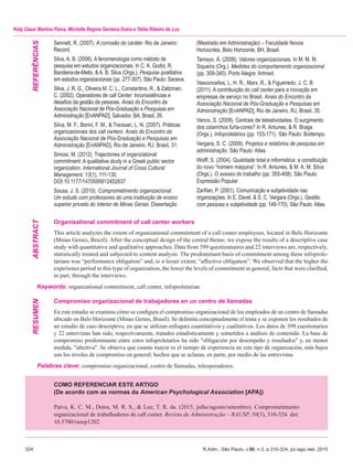 324	 R.Adm., São Paulo, v.50, n.3, p.310-324, jul./ago./set. 2015
Kely César Martins Paiva, Michelle Regina Santana Dutra e Talita Ribeiro da Luz
Sennett, R. (2007). A corrosão do caráter. Rio de Janeiro:
Record.
Silva, A. B. (2006). A fenomenologia como método de
pesquisa em estudos organizacionais. In C. K. Godoi, R.
Bandeira-de-Mello, & A. B. Silva (Orgs.), Pesquisa qualitativa
em estudos organizacionais (pp. 277-307). São Paulo: Saraiva.
Silva, J. R. G., Oliveira M. C. L., Constantino, R., & Zaltzman,
C. (2002). Operadores de call Center: Inconsistências e
desafios da gestão de pessoas. Anais do Encontro da
Associação Nacional de Pós-Graduação e Pesquisas em
Administração [EnANPAD], Salvador, BA, Brasil, 26.
Silva, M. F., Borini, F. M., & Trevisan, L. N. (2007). Práticas
organizacionais dos call centers. Anais do Encontro da
Associação Nacional de Pós-Graduação e Pesquisas em
Administração [EnANPAD], Rio de Janeiro, RJ, Brasil, 31.
Simosi, M. (2012). Trajectories of organizational
commitment: A qualitative study in a Greek public sector
organization. International Journal of Cross Cultural
Management, 13(1), 111-130.
doi:10.1177/1470595812452637
Sousa, J. S. (2010). Comprometimento organizacional:
Um estudo com professores de uma instituição de ensino
superior privado do interior de Minas Gerais. Dissertação
(Mestrado em Administração) – Faculdade Novos
Horizontes, Belo Horizonte, BH, Brasil.
Tamayo, Á. (2008). Valores organizacionais. In M. M. M.
Siqueira (Org.). Medidas do comportamento organizacional
(pp. 309-340). Porto Alegre: Artmed.
Vasconcellos, L. H. R., Marx, R., & Figueiredo, J. C. B.
(2011). A contribuição do call center para a inovação em
empresas de serviço no Brasil. Anais do Encontro da
Associação Nacional de Pós-Graduação e Pesquisas em
Administração [EnANPAD], Rio de Janeiro, RJ, Brasil, 35.
Venco, S. (2009). Centrais de teleatividades: O surgimento
dos colarinhos furta-cores? In R. Antunes, & R. Braga
(Orgs.), Infoproletários (pp. 153-171). São Paulo: Boitempo.
Vergara, S. C. (2009). Projetos e relatórios de pesquisa em
administração. São Paulo: Atlas.
Wolff, S. (2004). Qualidade total e informática: a constituição
do novo “homem máquina”. In R. Antunes, & M. A. M. Silva
(Orgs.), O avesso do trabalho (pp. 355-408). São Paulo:
Expressão Popular.
Zarifian, P. (2001). Comunicação e subjetividade nas
organizações. In E. Davel, & S. C. Vergara (Orgs.), Gestão
com pessoas e subjetividade (pp. 149-170). São Paulo: Atlas.
Organizational commitment of call center workers
This article analyzes the extent of organizational commitment of a call center employees, located in Belo Horizonte
(Minas Gerais, Brazil). After the conceptual design of the central theme, we expose the results of a descriptive case
study with quantitative and qualitative approaches. Data from 399 questionnaires and 22 interviews are, respectively,
statistically treated and subjected to content analysis. The predominant basis of commitment among these infoprole-
tarians was “performance obligation” and, to a lesser extent, “affective obligation”. We observed that the higher the
experience period in this type of organization, the lower the levels of commitment in general, facts that were clarified,
in part, through the interviews.
Keywords: organizational commitment, call center, infoproletarian.
Compromiso organizacional de trabajadores en un centro de llamadas
En este estudio se examina cómo se configura el compromiso organizacional de los empleados de un centro de llamadas
ubicado en Belo Horizonte (Minas Gerais, Brasil). Se delimita conceptualmente el tema y se exponen los resultados de
un estudio de caso descriptivo, en que se utilizan enfoques cuantitativos y cualitativos. Los datos de 399 cuestionarios
y 22 entrevistas han sido, respectivamente, tratados estadísticamente y sometidos a análisis de contenido. La base de
compromiso predominante entre estos infoproletarios ha sido "obligación por desempeño y resultados" y, en menor
medida, "afectiva". Se observa que cuanto mayor es el tiempo de experiencia en este tipo de organización, más bajos
son los niveles de compromiso en general; hechos que se aclaran, en parte, por medio de las entrevistas.
Palabras clave: compromiso organizacional, centro de llamadas, teleoperadores.
RESUMENABSTRACTREFERências
COMO REFERENCIAR ESTE ARTIGO
(De acordo com as normas da American Psychological Association [APA])
Paiva, K. C. M., Dutra, M. R. S., & Luz, T. R. da. (2015, julho/agosto/setembro). Comprometimento
organizacional de trabalhadores de call center. Revista de Administração – RAUSP, 50(3), 310-324. doi:
10.5700/rausp1202
 