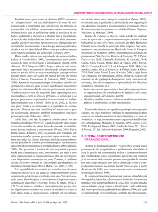 R.Adm., São Paulo, v.50, n.3, p.310-324, jul./ago./set. 2015	311
Comprometimento organizacional de trabalhadores de call center
Pautado nesse novo contexto, Antunes (2009) apresenta
os “infoproletários”, ou seja, trabalhadores do setor de tele-
comunicação e informática que contam com um terminal de
computador, um telefone, ou quaisquer outros instrumentos
informacionais que os auxiliam na venda de sua força de tra-
balho, garantindo a eficiência e a eficácia para a organização.
A atuação dos infoproletários divide-se em dois extremos:
aqueles que são valorizados e possuem status diferenciado por
seu trabalho desempenhado e aqueles que são marginalizados
devido a sua atividade laboral. Observe-se que ambos exercem
suas funções utilizando alta tecnologia (Antunes, 2009).
Desse modo, nota-se uma reprodução do modelo fordista
(Alves & Galeão-Silva, 2000), desempenhado pelos profis-
sionais do setor de informação e comunicação (Wolff, 2004;
Antunes, 2010; Nogueira, 2012). Logo, o setor de call center
representa bem o extremo não valorizado do infoproletariado,
uma vez que ele utiliza avançadas tecnologias que o permitem
realizar muito mais atividades em menor período de tempo
(Silva, Oliveira, Constantino, & Zaltzman, 2002; Antunes,
2010).Apesar da moderna tecnologia utilizada no trabalho dos
operadores, a maioria deles é pouco qualificada e suas tarefas
podem ser administradas de maneira praticamente mecânica.
“Embora muitas vezes não percebida pelas organizações, essa
inconsistência entre as ênfases atribuídas à tecnologia e às
pessoas pode minar as pretensões de se construir um melhor
relacionamento com o cliente” (Silva et al., 2002, p. 1), fato
que pode minar a produtividade e a qualidade do serviço
prestado. Note-se que essa “qualificação” transcende o grau
de escolaridade, abarcando também treinamentos realizados
pela organização (Silva et al., 2002).
Além disso, esse tipo de empresa também conta com um
trabalho considerado “invisível”, o qual abriga indivíduos muitas
vezes não incluídos em outras fatias do mercado de trabalho,
como jovens, mulheres e homossexuais (Venco, 2009; Paiva,
Dutra, Santos, & Barros, 2013). No entanto, eles trabalham sob
constantes pressões pessoais, gerenciais, organizacionais e, tam-
bém, provindas dos clientes atendidos, além de estarem submer-
sos em jornadas de trabalho quase ininterruptas, resultando em
crescente adoecimento físico e mental (Antunes, 2009;Antunes,
2010). Eles garantem o executar de uma importante e penosa
tarefa para a organização, mas, ironicamente, em meio a uma
crise organizacional ou redução de custos, eles são os primeiros
a ser dispensados, mesmo que em parte. Portanto, o cotidiano
de um call center constitui-se “um exemplo paradigmático do
trabalho contemporâneo” (Paiva, Dutra et al., 2013, p. 527).
Tal instabilidade vivenciada no trabalho tem diversos
impactos, inclusive no que tange ao comprometimento com a
organização, podendo ser percebido como uma “força relacio-
nada com a identificação e o envolvimento das pessoas com a
organização específica” (Mowday, Porter, & Steers, 1982, p.
27). Dessa maneira, atitudes e comportamentos geram efei-
tos significativos notórios em termos de eficiência e eficácia
individual, grupal e organizacional, podendo ser considerado
até mesmo como uma vantagem competitiva (Sousa, 2010),
ressaltando que a qualidade e a eficiência de uma organização
são adquiridas mediante a busca constante e a realização efetiva
de investimentos das pessoas no trabalho (Bastos, Siqueira,
Medeiros, & Menezes, 2008).
Diante do exposto, o objetivo neste estudo foi analisar
como se apresenta o comprometimento organizacional de tra-
balhadores de um call center, localizado em Belo Horizonte
(Minas Gerais, Brasil), na percepção deles próprios. Para tanto,
apoiou-se conceitualmente no Modelo de Bases de Compro-
metimento de Medeiros (2003), frequentemente utilizado em
pesquisas no País (Bezerra, Bizarria, & Tassigny, 2013; Paiva,
Dutra et al., 2013; Cantarelli, Estivalete, & Andrade, 2014;
Cunha, Silva, Moura, Horbe, Bulé, & Vargas, 2014; Envall,
M.F.O., Teixeira, Envall, V.R., & Dalongaro, 2014; Melo, Fer-
nandes,Araújo, Silva, & Santos, 2014; Pulino, Kubo, & Oliva,
2014; Sant´Anna, Mussi, Luna, & Xavier, 2014), cujas bases
são: obrigação em permanecer, afetiva, afiliativa, escassez de
alternativas, obrigação pelo desempenho, linha consistente de
atividade, falta de recompensas e oportunidade. Os objetivos
específicos resumem-se a:
•	 descrever como se apresentam as bases de comprometimen-
to organizacional de trabalhadores do referido call center,
segundo modelo de Medeiros (2003);
•	 identificar tendências entre as bases e os dados sociodemo-
gráficos e profissionais de tais trabalhadores.
Este estudo adere-se nas agendas traçadas por outros pesqui-
sadores, em cujos trabalhos verificam-se recomendações para
avanços nos estudos acadêmicos sobre a temática e o contexto
abordados, ou seja, comprometimento organizacional (Medei-
ros, Albuquerque, Marques, & Siqueira, 2005; Bastos et al.,
2008; Rodrigues & Bastos, 2009; Botelho & Paiva, 2011; Paiva
& Morais, 2012) e call center (Antunes, 2009; Nogueira, 2012).
2.	O TEMA: COMPROMETIMENTO
	 ORGANIZACIONAL
Apartir do final da década de 1970, percebeu-se uma maior
preocupação de pesquisadores e profissionais vinculados à
área da gestão em compreender melhor o comprometimento
dos trabalhadores com a organização, apesar de essa temática
já se encontrar indiretamente presente nas agendas de estudos
por uma longa tradição que tem se debruçado sobre o com-
portamento humano no âmbito laboral. Note-se que, a partir
da década de 1980, esse tema tornou-se mais intensamente
investigado (Bastos, 1994).
O comprometimento organizacional pode ser entendido pela
forma (ações, intenções, afetos) como o indivíduo lida com seu
trabalhoecomaempresa(Bastos&Costa,2005)oucomatitudes
ante o trabalho que permitem a identificação e a decodificação
dos fatores pessoais de cada trabalhador (Bastos, 1994); ele pode
ser caracterizado como uma busca constante pelo bem comum,
 