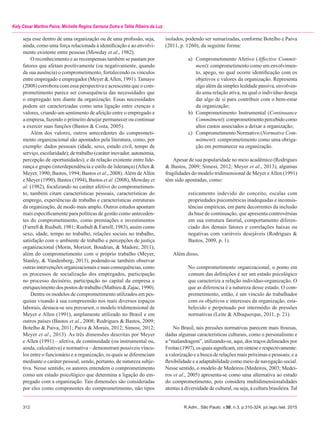 312	 R.Adm., São Paulo, v.50, n.3, p.310-324, jul./ago./set. 2015
Kely César Martins Paiva, Michelle Regina Santana Dutra e Talita Ribeiro da Luz
seja esse dentro de uma organização ou de uma profissão, seja,
ainda, como uma força relacionada à identificação e ao envolvi-
mento existente entre pessoas (Mowday et al., 1982).
O reconhecimento e as recompensas também se pautam por
fatores que afetam positivamente (ou negativamente, quando
da sua ausência) o comprometimento, fortalecendo os vínculos
entre empregado e empregador (Meyer &Allen, 1991).Tamayo
(2008) corrobora com essa perspectiva e acrescenta que o com-
prometimento parece ser consequência das necessidades que
o empregado tem diante da organização. Essas necessidades
podem ser caracterizadas como uma ligação entre crenças e
valores, criando um sentimento de afeição entre o empregado e
a empresa, fazendo o primeiro desejar permanecer ou continuar
a exercer suas funções (Bastos & Costa, 2005).
Além dos valores, outros antecedentes do comprometi-
mento organizacional são apontados pela literatura, como, por
exemplo: dados pessoais (idade, sexo, estado civil, tempo de
serviço, escolaridade); de trabalho (caráter inovador, autonomia,
percepção de oportunidades); e da relação existente entre lide-
rança e grupo (interdependência e estilo de liderança) (Allen &
Meyer, 1990; Bastos, 1994; Bastos et al., 2008).Além deAllen
e Meyer (1990), Bastos (1994), Bastos et al. (2008), Mowday et
al. (1982), focalizando no caráter afetivo do comprometimen-
to, também citam características pessoais, características do
emprego, experiências de trabalho e características estruturais
da organização, de modo mais amplo. Outros estudos apontam
mais especificamente para políticas de gestão como anteceden-
tes do comprometimento, como premiações e investimentos
(Farrell & Rusbult, 1981; Rusbult & Farrell, 1983), assim como
sexo, idade, tempo no trabalho, relações sociais no trabalho,
satisfação com o ambiente de trabalho e percepções de justiça
organizacional (Morin, Morizot, Boudrias, & Madore, 2011),
além do comprometimento com o próprio trabalho (Meyer,
Stanley, & Vandenberg, 2013), podendo-se também observar
outras intervenções organizacionais e suas consequências, como
os processos de socialização dos empregados, participação
no processo decisório, participação no capital da empresa e
enriquecimento dos postos de trabalho (Mathieu & Zajac, 1990).
Dentre os modelos de comprometimento utilizados em pes-
quisas visando à sua compreensão nos mais diversos espaços
laborais, destaca-se seu precursor, o modelo tridimensional de
Meyer e Allen (1991), amplamente utilizado no Brasil e em
outros países (Bastos et al., 2008; Rodrigues & Bastos, 2009;
Botelho & Paiva, 2011; Paiva & Morais, 2012; Simosi, 2012;
Meyer et al., 2013). As três dimensões descritas por Meyer
e Allen (1991) – afetiva, de continuidade (ou instrumental ou,
ainda, calculativa) e normativa – demonstram possíveis víncu-
los entre o funcionário e a organização, os quais se diferenciam
mediante o caráter pessoal, sendo, portanto, de natureza subje-
tiva. Nesse sentido, os autores entendem o comprometimento
como um estado psicológico que determina a ligação do em-
pregado com a organização. Tais dimensões são consideradas
por eles como componentes do comprometimento, não tipos
isolados, podendo ser sumarizadas, conforme Botelho e Paiva
(2011, p. 1260), da seguinte forma:
a)	 Comprometimento Afetivo (Affective Commit-
ment): comprometimento como um envolvimen-
to, apego, no qual ocorre identificação com os
objetivos e valores da organização. Representa
algo além da simples lealdade passiva, envolven-
do uma relação ativa, na qual o indivíduo deseja
dar algo de si para contribuir com o bem-estar
da organização;
b)	 Comprometimento Instrumental (Continuance
Commitment):comprometimentopercebidocomo
altos custos associados a deixar a organização;
c)	 Comprometimento Normativo (Normative Com­-
mitment): comprometimento como uma obriga-
ção em permanecer na organização.
Apesar de sua popularidade no meio acadêmico (Rodrigues
& Bastos, 2009; Simosi, 2012; Meyer et al., 2013), algumas
fragilidades do modelo tridimensional de Meyer eAllen (1991)
têm sido apontadas, como:
esticamento indevido do conceito, escalas com
propriedades psicométricas inadequadas e inconsis-
tências empíricas, em parte decorrentes da inclusão
da base de continuação, que apresenta controvérsias
em sua estrutura fatorial, comportamento diferen-
ciado dos demais fatores e correlações baixas ou
negativas com variáveis desejáveis (Rodrigues &
Bastos, 2009, p. 1).
Além disso,
No comprometimento organizacional, o ponto em
comum das definições é ser um estado psicológico
que caracteriza a relação indivíduo-organização. O
que as diferencia é a natureza desse estado. O com-
prometimento, então, é um vínculo do trabalhador
com os objetivos e interesses da organização, esta-
belecido e perpetuado por intermédio de pressões
normativas (Leite & Albuquerque, 2011, p. 21).
No Brasil, tais pressões normativas parecem mais frouxas,
dadas algumas características culturais, como o personalismo e
a “malandragem”, utilizando-se, aqui, dos traços delineados por
Freitas(1997),osquaissignificam,emsínteseerespectivamente:
a valorização e a busca de relações mais próximas e pessoais; e a
flexibilidade e a adaptabilidade como meio de navegação social.
Nesse sentido, o modelo de Medeiros (Medeiros, 2003; Medei-
ros et al., 2005) apresenta-se como uma alternativa ao estudo
do comprometimento, pois considera multidimensionalidades
atentas à diversidade de cultural, ou seja, à cultura brasileira. Tal
 