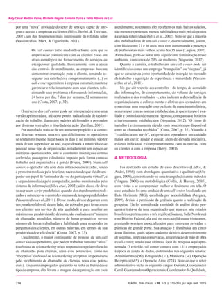 314	 R.Adm., São Paulo, v.50, n.3, p.310-324, jul./ago./set. 2015
Kely César Martins Paiva, Michelle Regina Santana Dutra e Talita Ribeiro da Luz
por uma “nova” atividade do setor de serviço, capaz de inte-
grar o acesso a empresas e clientes (Silva, Borini, & Trevisan,
2007), um dos fenômenos mais interessante do referido setor
(Vasconcellos, Marx, & Figueiredo, 2011).
Os call centers estão mudando a forma com que as
empresas se comunicam com os clientes e são um
ativo estratégico no fornecimento de serviços de
excepcional qualidade. Basicamente, com a ajuda
das centrais de atendimento, as empresas buscam
demonstrar orientação para o cliente, tentando as-
segurar sua satisfação e comprometimento. (...) os
call centers permitem à empresa construir, manter e
gerenciar o relacionamento com seus clientes, solu-
cionando seus problemas e fornecendo informações,
24 horas por dia, 7 dias por semana, 52 semanas no
ano (Costa, 2007, p. 32).
O universo dos call center pode ser interpretado como uma
versão aprimorada e, até certo ponto, radicalizada de taylori-
zação do trabalho, diante dos padrões ali firmados e povoados
por diversas restrições à liberdade de ação (Zarifian, 2001).
Por outro lado, trata-se de um ambiente propício a se conhe-
cer diversas pessoas, uma vez que dificilmente os operadores
se sentam no mesmo lugar todos os dias e, no mínimo, vão ter
mais de um supervisor ao ano, o que denota a rotatividade de
pessoal nesse tipo de organização, notadamente um espaço de
múltiplas oportunidades, ante as constantes mudanças e o ritmo
acelerado, passageiro e dinâmico imposto pela forma como o
trabalho está organizado e é gerido (Freire, 2009). Num call
center, o operador lida com duas interações encaixadas, sendo
a primeira mediada pelo telefone, necessitando que ele desem-
penhe um papel de “animador da voz do participante virtual”, e
a segunda mediada pelo computador, ambas monitoradas pelo
sistema de informação (Silva et al., 2002); além disso, ele deve
se ater a um script predefinido quando dos atendimentos reali-
zados e submeter-se a controles intensos de tempos predefinidos
(Vasconcellos et al., 2011). Desse modo, eles se deparam com
um paradoxo laboral: de um lado, são cobrados para fornecerem
aos clientes um serviço de alta qualidade e para ampliar ao
máximo sua produtividade; de outro, são avaliados em “número
de chamadas atendidas, número de horas produtivas versus
número de horas trabalhadas e habilidade para responder às
perguntas dos clientes, em outras palavras, em termos de sua
produtividade e eficiência” (Costa, 2007, p. 33).
Usualmente, o maior contingente de pessoas de um call
center são os operadores, que podem trabalhar tanto no “ativo”
(outbound ou telemarketing ativo, responsáveis pela realização
de chamadas para clientes, reais e/ou potenciais) como no
“receptivo” (inbound ou telemarketing receptivo, responsáveis
pelo recebimento de chamadas de clientes, reais e/ou poten-
ciais). Enquanto empregados que estão na linha de frente desse
tipo de empresa, eles levam a imagem da organização em cada
atendimento; no entanto, eles recebem os mais baixos salários,
são menos experientes, menos habilitados e mais pré-dispostos
à elevada rotatividade (Silva et al., 2002). Note-se que a maioria
dos trabalhadores de um call center é, essencialmente, jovem,
com idade entre 21 e 30 anos, mas vem aumentando a presença
de profissionais mais velhos, acima dos 35 anos (Laspisa, 2007).
Além disso, pode-se notar uma significante feminização nesse
ambiente, com cerca de 70% de mulheres (Nogueira, 2012).
Quanto à carreira, o trabalho em um call center pode ser
identificado como um emprego “trampolim” ou “degrau”, já
que se caracteriza como oportunidade de inserção no mercado
de trabalho e aquisição de experiência e maturidade (Vascon-
cellos et al., 2011).
No que diz respeito aos controles – do tempo, do conteúdo
das informações, do comportamento, do volume de serviços
realizados e dos resultados –, eles indicam a dependência da
organização ante o esforço mental e afetivo dos operadores em
concretizar uma interação com o cliente de maneira satisfatória,
sem romper com as normas estabelecidas, já que o tempo é ava-
liado e controlado de maneira rigorosa, com pausas e horários
criteriosamente estabelecidos (Nogueira, 2012). “O ritmo de
trabalho é extremamente rápido, com pouco tempo disponível
entre as chamadas recebidas” (Costa, 2007, p. 35). Visando à
“excelência em servir”, exige-se dos operadores um cuidado
maior em ouvir, ajudar e cuidar, além de elevada iniciativa,
esforço individual e comprometimento com as tarefas, com
os clientes e com a empresa (Berry, 2001).
4. METODOLOGIA
Foi realizado um estudo de caso descritivo (Lüdke, &
André, 1986), com abordagens quantitativa e qualitativa (Ver-
gara, 2009), concretizando-se uma triangulação entre métodos
(Vergara, 2009) ou metodológica (Collis, & Hussey, 2005),
com vistas a se compreender melhor o fenômeno em tela. O
caso estudado foi uma unidade de um call center, localizada em
Belo Horizonte (MG), escolhida por acessibilidade (Vergara,
2009), devido à permissão da gerência quanto à realização da
pesquisa. Ela foi considerada a unidade de análise desta pes-
quisa e trata-se de uma organização que atua em sete estados
brasileiros pertencentes a três regiões (Sudeste, Sul e Nordeste)
e no Distrito Federal; ela está no mercado há quase trinta anos,
prestando serviços especializados para empresas privadas e
públicas de grande porte. Sua atuação é distribuída em cinco
áreas distintas, quais sejam: cadastro técnico, desenvolvimento
de sistemas, limpeza e conservação, terceirização de mão de obra
e call center; sendo esse último o foco da pesquisa aqui apre-
sentada. O referido call center contava com 1.114 empregados
à época da coleta de dados, distribuídos nos seguintes setores:
Administrativo (90), Retaguarda (31), Monitoria (34), Operação
Receptivo (685), e Operação Ativo (274). Note-se que o setor
administrativo inclui os seguintes cargos: Gerente, Coordenador
Geral, Coordenadores Operacionais, Coordenador da Qualidade,
 