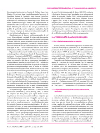 R.Adm., São Paulo, v.50, n.3, p.310-324, jul./ago./set. 2015	315
Comprometimento organizacional de trabalhadores de call center
Coordenador Administrativo, Analista de Tráfego, Supervisor,
Monitor Operacional, Supervisor de Retaguarda, Supervisor de
Qualidade, Suporte de Qualidade, Supervisor de Patrimônio,
Técnico de Segurança doTrabalho,Administrativo,Telefonista,
e Multiplicador. As descrições desses cargos e dos demais não
foram disponibilizadas pela empresa. Os tempos médios de
atendimento (TMA´s) aos quais os operadores estão submetidos
foram definidos pela tomadora dos serviços, conforme seus
padrões de qualidade, sujeitos a agências reguladoras. Tendo
em vista sua exigência de sigilo, nem todas as informações de
seu site institucional puderam ser expostas.
Quando da coleta de dados, o total de empregados do call
center foi considerado a unidade de observação da pesquisa.
Os participantes foram escolhidos por critério de acessibilidade
(Vergara, 2009), em ambas as fases de coleta de dados. Para a
primeira,denaturezaquantitativa,calculou-seaamostraconside-
rando um mínimo de 95% de confiabilidade e um máximo de 5%
de margem de erro e o resultado foi uma “amostra ideal” de 286
respondentes; ao final, recolheram-se 399 questionários válidos.
Oquestionáriofoicompostoportrêspartes,sendoelas:dados
sociodemográficos e funcionais; Escala de Bases de Compro-
metimento Organizacional (EBACO), validada por Medeiros
(2003), disponível em Bastos et al. (2008, pp. 80-81); um espaço
aberto para sugestões, dúvidas ou comentários. Seus dados fo-
ram inseridos em planilha Microsoft Excel – 2007 e submetidos
a análises estatísticas uni (medidas de posição e dispersão;
percentuais de respondentes por nível de análise de cada base
de comprometimento) e bivariada (testes de correlação), sendo
essa última de natureza não-paramétrica (teste de Spearman),
já que os dados violaram as condições de normalidade (teste de
Kolmogorov-Smirnov), o que é usual em pesquisas com o tipo
de escala utilizada (do tipo Likert). Para tanto, foram utilizados
os software estatísticos Minitab 15 e SPSS 16, além do Microsoft
Excel. Em relação às bases do Comprometimento Organizacio-
nal, ressalte-se que cada uma das dimensões foi avaliada indi-
vidualmente, levando-se em conta os pesos validados para cada
base de comprometimento (Medeiros, 2003; Bastos et al., 2008).
Na segunda etapa, foram realizadas 22 entrevistas com
roteiro semi-estruturado (Collis & Hussey, 2005). O roteiro
foi composto por duas partes, quais sejam: dados sociode-
mográficos e funcionais dos entrevistados; e perguntas que
versavam diretamente sobre suas percepções acerca do que o
levou a entrar na empresa, o que o prendia a tal organização,
seus motivos para lá permanecer e possibilidades de saída.
Inicialmente, buscou-se entrevistar trabalhadores de todos os
setores do call center, tal como realizado na etapa quantitativa;
no entanto, isso não foi possível, já que não houve permissão
da empresa para a realização dessa parte da pesquisa em suas
instalações e teve-se que optar pelo agendamento de entrevistas
em outros espaços, como lanchonetes, shoppings, faculdades
etc. O agendamento da primeira entrevista ocorreu por meio de
um contato pessoal e, depois, cada entrevistado foi indicando
outros possíveis, o que caracterizou o método snowball ou bola
de neve. O critério de saturação de dados (Gil, 2009) conduziu
à finalização das entrevistas. Seus dados foram submetidos à
análise de conteúdo (Bardin, 2009), operacionalizada como
recomendam Silva (2006) e Melo, Paiva, Mageste, Brito e
Cappelle (2007), ou seja, os dados foram preparados (transcritos
das gravações e separados por pergunta efetuada), analisados
quantitativamente (transpostos e sintetizados em tabelas) e (re)
categorizados por meio da identificação de outras temáticas
explicitadas pelos sujeitos. As categorias de análise foram
escolhidas a priori, conforme as bases de comprometimento
do modelo teórico adotado e o objetivo desta pesquisa.
5. APRESENTAÇÃO E ANÁLISE DOS DADOS
5.1. Os trabalhadores abordados na pesquisa
Amaior parte dos participantes da pesquisa, em ambas as fa-
ses, foram: mulheres (78% da amostra e 67% dos entrevistados),
jovens com até 25 anos (38,2% da amostra e 55% dos entrevis-
tados), solteiros (64,8% da amostra e 77% dos entrevistados),
com o ensino médio completo (65,8% da amostra e 50% dos
entrevistados); confirmando assim perfis semelhantes aos apre-
sentados por Laspisa (2007), Freire (2009) e Nogueira (2012).
Quanto às experiências de trabalho, pontua-se que a maioria
possui: de 2,1 a 5 anos de tempo de trabalho (28% da amostra e
50% dos entrevistados), de 1 a 2 anos nesse call center (19,9%
da amostra e 41% dos entrevistados). Prevaleceram, ainda:
operadores do receptivo (76% da amostra e 77% dos entrevis-
tados) que, assim sendo, não exercem função gerencial (98,7%
da amostra e 100% dos entrevistados); que iniciam o turno de
trabalho no período da manhã (39,2% da amostra e 86% dos
entrevistados); que possuem o tempo no cargo atual de 1 a 2 anos
(23,7% da amostra e 32% dos entrevistados); recebem remune-
ração de 1 a 2 salários mínimos (93,7% da amostra e 100% dos
entrevistados); e possuem tempo de experiência em call center
de 2,1 a 3 anos (17,3% da amostra e 32% dos entrevistados).
5.2.	Comprometimento organizacional dos trabalhadores
	abordados
Os resultados concernentes à análise univariada apresentam
as estatísticas descritivas e as distribuições percentuais dos
níveis de avaliação relativos ao comprometimento. Impor-
tante frisar que, em função dos pesos atribuídos na referida
escala, a análise dos valores brutos (como média, mediana e
variabilidade) só pode ser realizada individualmente para cada
base do construto.Assim, apresentam-se as medidas de posição e
dispersão apuradas, destacando-se um quadro preocupante, pois
a maior parte das bases apresentou dados com alta variabilidade
(desvio-padrão elevado) e foram avaliadas em nível “abaixo da
média” ou “baixo”, sendo que apenas a base “obrigação pelo
desempenho” atingiu média considerada elevada e a base “afe-
tiva” ficou acima da média, como se pode observar na Tabela 1.
 