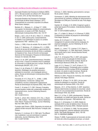 70	 R.Adm., São Paulo, v.50, n.1, p.56-72, jan./fev./mar. 2015
Marcos Alverni Nannetti, José Marcos Carvalho de Mesquita e Luiz Antônio Antunes Teixeira
Associação Brasileira das Empresas de Software (ABES).
(2011). Mercado brasileiro de software 2011. Recuperado
em 6 janeiro, 2012, de http://www.abes.org.br
Associação Brasileira das Empresas de Tecnologia
da Informação de Minas Gerais (Assespro). (2011).
Comportamento do consumidor corporativo de software.
Minas Gerais: Assespro.
Bandeira, M. L., Marques, A. L., & Veiga, R. T. (2000,
maio-agosto). As dimensões múltiplas do comprometimento
organizacional: um estudo na ECT/MG. Revista de
Administração Contemporânea (RAC), 4(2), 133-157.
Borges, L. de O., Lima, A. M. de S., Vilela, E. C., & Morais,
S. da S. G. (2004, janeiro-junho). Comprometimento
no trabalho e sua sustentação na cultura e no contexto
organizacional. RAE – eletrônica, 3(1).
Carlzon, J. (1990). A hora da verdade. Rio de Janeiro: COP.
Durão, A. F., Mendonça, J. R., & Barbosa, M. L. A. (2006).
Encontro de serviços de hospitalidade: o gerenciamento de
impressões de funcionários de linha de frente e a satisfação
do hóspede em foco. Anais do Encontro da Associação
Nacional de Pós-Graduação e Pesquisa em Administração –
Enanpad, 30, Salvador, BA, Brasil.
Farias, S. A. de. (2007, janeiro/fevereiro/março). Atmosfera
de loja on-line: o impacto do ambiente virtual na satisfação
do consumidor e na atitude para com a compra. Revista de
Administração (RAUSP), 42(1), 31-41.
Farias, S. A. de, & Santos, R. C. (2000, setembro/
dezembro). Modelagem de equações estruturais e
satisfação do consumidor: uma investigação teórica e
prática. Revista de Administração Contemporânea (RAC),
4(3), 107-132.
Fernandes, B. H. R., Fleury, M. T. L., & Mills, J. (2006,
outubro/dezembro). Construindo o diálogo entre
competência, recursos e desempenho organizacional.
Revista de Administração de Empresas (RAE), 46(4), 48-65.
Fornell, C., & Larcker, D. F. (1981, February). Evaluating
structural equation models with unobservable variables and
measurement errors. Journal of Marketing Research,
18(1), 39-50.
DOI: 10.2307/3151312
Fornell, C., Johson, M.D., Anderson, E.W., Cha, J., Bryant,
B.E. (1996, October). The American Customer Satisfaction
Index: Nature, Purpose and Findings. Journal of Marketing.
New York: AMA, 60(4), 7-18.
Fundação João Pinheiro. (2006). Diagnóstico da indústria de
software de Belo Horizonte. Belo Horizonte: Fundação João
Pinheiro.
Garbarino, E., & Johnson, M. S. (1999, April). The different
role of satisfaction, trust and commitment in customer
relationship. Journal of Marketing, 63(2), 70-87.
DOI: 10.2307/1251946
Grönroos, C. (2003). Marketing: gerenciamento e serviços.
Rio de Janeiro: Elsevier.
Gummesson, E. (2005). Marketing de relacionamento total:
gerenciamento de marketing, estratégia de relacionamento e
abordagens de CRM para a economia de rede. Porto Alegre:
Bookman.
Haenlein, M., & Kaplan, A. M. (2004). A beginner’s guide to
partial least square (PLS) analysis. Understanding Statistics,
3(4), 283-297.
DOI: 10.1207/s15328031us0304_4
Hair, J. F. Jr, Babin, B., Money, A. H. & Samouel, P. (2005).
Fundamentos de métodos de pesquisa em administração.
Porto Alegre: Bookman.
Hartline, M. D. & Ferrell, O. C. (1996, October). The
management of customer-contact service employees: An
empirical investigation. Journal of Marketing, 60, 52-70.
DOI: 10.2307/1251901
Heskett, J. L., Jones, T. O., Loveman, G. W., Sasser Jr.,
W. E., & Schlesinger, L. A. (1994, March-April). Putting the
service-profit chain to work. Harvard Business Review,
72(2), 164-170.
Leite, R. S., & Gonçalves Filho, C. (2007, julho-agosto).
Um estudo empírico da aplicação do Índice Europeu
de Satisfação de Clientes (ECSI) no Brasil. Revista de
Administração Mackenzie (RAM), 8(4), 178-200.
Lopes, H. E. G., Pereira, C. C. de P., & Vieira, A. F. S.
(2009, janeiro-fevereiro). Comparação entre os modelos
norte-americano (ACSI) e europeu (ECSI) de satisfação
do cliente: Um estudo no setor de serviços. Revista de
Administração Mackenzie (RAM), 10(1), 161-187.
Malhotra, N. (2001). Pesquisa de marketing: uma orientação
aplicada. Porto Alegre: Bookman.
Marchetti, R., & Prado, P. H. M. (2001). Um tour pelas
medidas de satisfação do consumidor. Revista de
Administração de Empresas (RAE), 41(4), 56-67.
Mesquita, J. M. C., & Pires Sobrinho, S. (2007, dezembro).
Atributos determinantes da lealdade do consumidor: estudo
de caso em uma concessionária de automóveis. Revista de
Administração FEAD, 4(2), 66-84.
Milan, G. S., & Trez, G. (2005, julho/dezembro). Pesquisa
de satisfação: um modelo para planos de saúde. Revista de
Administração de Empresas – RAE-eletrônica, 4(2).
Moura, A. C., & Gonçalves, C. A. (2005). Modelo de
satisfação ACSI no setor de telefonia móvel. Revista de
Administração de Empresas (RAE). 45(edição especial).
Oakland, J. S., & Oakland, S. (1998). The links between
people management, customer satisfaction and business
results. Total Quality Management, 9(4-5), 185-190.
DOI: 10.1080/0954412988866
Oliveira, P. (2008). O gerenciamento do funcionário da linha
de frente sob a ótica da qualidade de serviços: um estudo
REFERÊNCIAS
 
