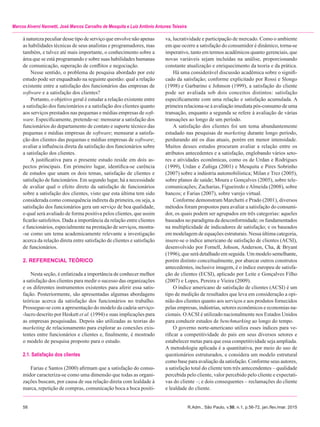 58	 R.Adm., São Paulo, v.50, n.1, p.56-72, jan./fev./mar. 2015
Marcos Alverni Nannetti, José Marcos Carvalho de Mesquita e Luiz Antônio Antunes Teixeira
à natureza peculiar desse tipo de serviço que envolve não apenas
as habilidades técnicas de seus analistas e programadores, mas
também, e talvez até mais importante, o conhecimento sobre a
área que se está programando e sobre suas habilidades humanas
de comunicação, superação de conflitos e negociação.
Nesse sentido, o problema de pesquisa abordado por este
estudo pode ser enquadrado na seguinte questão: qual a relação
existente entre a satisfação dos funcionários das empresas de
software e a satisfação dos clientes?
Portanto, o objetivo geral é estudar a relação existente entre
a satisfação dos funcionários e a satisfação dos clientes quanto
aos serviços prestados nas pequenas e médias empresas de soft­
ware. Especificamente, pretende-se: mensurar a satisfação dos
funcionários do departamento de contato e suporte técnico das
pequenas e médias empresas de software; mensurar a satisfa-
ção dos clientes das pequenas e médias empresas de software;
avaliar a influência direta da satisfação dos funcionários sobre
a satisfação dos clientes.
A justificativa para o presente estudo reside em dois as-
pectos principais. Em primeiro lugar, identifica-se carência
de estudos que unam os dois temas, satisfação de clientes e
satisfação de funcionários. Em segundo lugar, há a necessidade
de avaliar qual o efeito direto da satisfação de funcionários
sobre a satisfação dos clientes, visto que esta última tem sido
considerada como consequência indireta da primeira, ou seja, a
satisfação dos funcionários gera um serviço de boa qualidade,
o qual será avaliado de forma positiva pelos clientes, que assim
ficarão satisfeitos. Dada a importância da relação entre clientes
e funcionários, especialmente na prestação de serviços, mostra-
-se como um tema academicamente relevante a investigação
acerca da relação direta entre satisfação de clientes e satisfação
de funcionários.
2. REFERENCIAL TEÓRICO
Nesta seção, é enfatizada a importância de conhecer melhor
a satisfação dos clientes para medir o sucesso das organizações
e os diferentes instrumentos existentes para aferir essa satis-
fação. Posteriormente, são apresentadas algumas abordagens
teóricas acerca da satisfação dos funcionários no trabalho.
Prossegue-se com a apresentação do modelo da cadeia serviço-
-lucro descrito por Heskett et al. (1994) e suas implicações para
as empresas pesquisadas. Depois são utilizadas as teorias do
marketing de relacionamento para explorar as conexões exis-
tentes entre funcionários e clientes e, finalmente, é mostrado
o modelo de pesquisa proposto para o estudo.
2.1. Satisfação dos clientes
Farias e Santos (2000) afirmam que a satisfação do consu-
midor caracteriza-se como uma dimensão que todas as organi-
zações buscam, por causa de sua relação direta com lealdade à
marca, repetição de compras, comunicação boca a boca positi-
va, lucratividade e participação de mercado. Como o ambiente
em que ocorre a satisfação do consumidor é dinâmico, torna-se
imperativo, tanto em termos acadêmicos quanto gerenciais, que
novas variáveis sejam incluídas na análise, proporcionando
constante atualização e enriquecimento da teoria e da prática.
Há uma considerável discussão acadêmica sobre o signifi-
cado da satisfação; conforme explicitado por Rossi e Slongo
(1998) e Garbarino e Johnson (1999), a satisfação do cliente
pode ser avaliada sob dois conceitos distintos: satisfação
especificamente com uma relação e satisfação acumulada. A
primeira relaciona-se à avaliação imediata pós-consumo de uma
transação, enquanto a segunda se refere à avaliação de várias
transações ao longo de um período.
A satisfação dos clientes foi um tema abundantemente
estudado nas pesquisas de marketing durante longo período,
perdurando até os dias atuais, porém em menor intensidade.
Muitos desses estudos procuram avaliar a relação entre os
atributos antecedentes e a satisfação, englobando vários seto-
res e atividades econômicas, como os de Urdan e Rodrigues
(1999), Urdan e Zuñiga (2001) e Mesquita e Pires Sobrinho
(2007) sobre a indústria automobilística; Milan e Trez (2005),
sobre planos de saúde; Moura e Gonçalves (2005), sobre tele-
comunicações; Zacharias, Figueiredo eAlmeida (2008), sobre
bancos; e Farias (2007), sobre varejo virtual.
Conforme demonstram Marchetti e Prado (2001), diversos
métodos foram propostos para avaliar a satisfação do consumi-
dor, os quais podem ser agrupados em três categorias: aqueles
baseados no paradigma da desconformidade; os fundamentados
na multiplicidade de indicadores de satisfação; e os baseados
em modelagem de equações estruturais. Nessa última categoria,
insere-se o índice americano de satisfação de clientes (ACSI),
desenvolvido por Fornell, Johson, Anderson, Cha, & Bryant
(1996), que será detalhado em seguida. Um modelo semelhante,
porém distinto conceitualmente, por abarcar outros construtos
antecedentes, inclusive imagem, é o índice europeu de satisfa-
ção de clientes (ECSI), aplicado por Leite e Gonçalves Filho
(2007) e Lopes, Pereira e Vieira (2009).
O índice americano de satisfação de clientes (ACSI) é um
tipo de medição de resultados que leva em consideração a opi-
nião dos clientes quanto aos serviços e aos produtos fornecidos
pelas empresas, indústrias, setores econômicos e economias na-
cionais. OACSI é utilizado nacionalmente nos Estados Unidos
para conduzir estudos de benchmarking ao longo do tempo.
O governo norte-americano utiliza esses índices para ve-
rificar a competitividade do país em seus diversos setores e
estabelecer metas para que essa competitividade seja ampliada.
A metodologia aplicada é a quantitativa, por meio do uso de
questionários estruturados, e considera um modelo estrutural
como base para avaliação da satisfação. Conforme seus autores,
a satisfação total do cliente tem três antecendentes – qualidade
percebida pelo cliente, valor percebido pelo cliente e expectati-
vas do cliente –; e dois consequentes – reclamações do cliente
e lealdade do cliente.
 