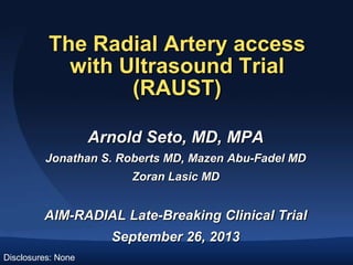 The Radial Artery access
with Ultrasound Trial
(RAUST)
Arnold Seto, MD, MPA
Jonathan S. Roberts MD, Mazen Abu-Fadel MD
Zoran Lasic MD

AIM-RADIAL Late-Breaking Clinical Trial
September 26, 2013
Disclosures: None

 