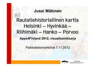 Jussi Mäkinen

    Rautatiehistoriallinen kartta
       Helsinki – Hyvinkää –
    Riihimäki – Hanko – Porvoo
     Apps4Finland 2012, visualisointisarja

        Paikkatietomarkkinat 7.11.2012



1
 