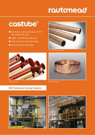 n Continuous casting technology for thin
wall copper tube shell
n 5,000 – 10,000 tonnes per year
n Direct drawing to plumbing tubing
n Direct drawing to ACR tubes
RST Continuous Casting Machine
as-cast copper tube shell
Coil of ACR TubePlumbing Tube
 