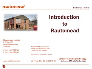 Rautomead Limited

Introduction
to
Rautomead
Rautomead Limited
PO Box 100
Dundee DD1 9QY
Scotland
t. (44) 1382 622341
f. (44) 1382 622941

Registered Office: Nobel Road
Wester Gourdie Industrial Estate
Dundee DD2 4UH, Scotland
Incorporated in Scotland No. 152367

www.rautomead.com

VAT Reg. No. GB 658 2549 03

Continuous Casting Technology
Advanced Metals Technology

 