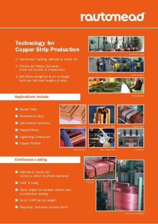 Technology for
Copper Strip Production
Applications include
Continuous casting
1. Continuous Casting: cathode to round rod
2. Continuous Rotary Extrusion:
round rod to strip or shaped wire
3. Roll/Draw straighten  cut to length:
hard and half hard lengths of strip
Copper busbar
Continuous casting
Rotary extrusion
Draw/straighten
Transformer
Copper profilesCopper strips
Paper wrapped stripTransformer strip
Rod coils up to 5,000 kg
Cathodes
n Busbar Strip
n Transformer Strip
n Commutator Sections
n Shaped Wires
n Lightening Conductors
n Copper Profiles
n Cathode to round rod:
12.5mm, 16mm  25mm diameter
n CuOF  CuAg
n Clean, bright rod surface without wax
or protective coating
n Up to 5,000 kg coil weight
n Recycling “extrusion process flash”
 