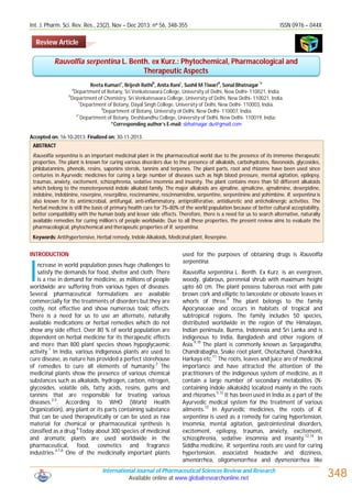 Int. J. Pharm. Sci. Rev. Res., 23(2), Nov – Dec 2013; nᵒ 56, 348-355

ISSN 0976 – 044X

Review Article

Rauvolfia serpentina L. Benth. ex Kurz.: Phytochemical, Pharmacological and
Therapeutic Aspects
a

b

c

d

*e

Reeta Kumari , Brijesh Rathi , Anita Rani , Sushil M Tiwari , Sonal Bhatnagar
Department of Botany, Sri Venkateswara College, University of Delhi, New Delhi- 110021, India.
b
Department of Chemistry, Sri Venkateswara College, University of Delhi, New Delhi- 110021, India.
c
Department of Botany, Dayal Singh College, University of Delhi, New Delhi- 110003, India.
d
Department of Botany, University of Delhi, New Delhi- 110007, India.
e*
Department of Botany, Deshbandhu College, University of Delhi, New Delhi- 110019, India.
*Corresponding author’s E-mail: sbhatnagar.du@gmail.com
a

Accepted on: 16-10-2013; Finalized on: 30-11-2013.
ABSTRACT
Rauvolfia serpentina is an important medicinal plant in the pharmaceutical world due to the presence of its immense therapeutic
properties. The plant is known for curing various disorders due to the presence of alkaloids, carbohydrates, flavonoids, glycosides,
phlobatannins, phenols, resins, saponins sterols, tannins and terpenes. The plant parts, root and rhizome have been used since
centuries in Ayurvedic medicines for curing a large number of diseases such as high blood pressure, mental agitation, epilepsy,
traumas, anxiety, excitement, schizophrenia, sedative insomnia and insanity. The plant contains more than 50 different alkaloids
which belong to the monoterpenoid indole alkaloid family. The major alkaloids are ajmaline, ajmalicine, ajmalimine, deserpidine,
indobine, indobinine, reserpine, reserpiline, rescinnamine, rescinnamidine, serpentine, serpentinine and yohimbine. R. serpentina is
also known for its antimicrobial, antifungal, anti-inflammatory, antiproliferative, antidiuretic and anticholinergic activities. The
herbal medicine is still the basis of primary health care for 75–80% of the world population because of better cultural acceptability,
better compatibility with the human body and lesser side effects. Therefore, there is a need for us to search alternative, naturally
available remedies for curing million’s of people worldwide. Due to all these properties, the present review aims to evaluate the
pharmacological, phytochemical and therapeutic properties of R. serpentina.
Keywords: Antihypertensive, Herbal remedy, Indole Alkaloids, Medicinal plant, Reserpine.

INTRODUCTION

I

ncrease in world population poses huge challenges to
satisfy the demands for food, shelter and cloth. There
is a rise in demand for medicine, as millions of people
worldwide are suffering from various types of diseases.
Several pharmaceutical formulations are available
commercially for the treatments of disorders but they are
costly, not effective and show numerous toxic effects.
There is a need for us to use an alternate, naturally
available medications or herbal remedies which do not
show any side effect. Over 80 % of world population are
dependent on herbal medicine for its therapeutic effects
and more than 800 plant species shows hypoglycaemic
activity.1 In India, various indigenous plants are used to
cure disease, as nature has provided a perfect storehouse
of remedies to cure all elements of humanity.2 The
medicinal plants show the presence of various chemical
substances such as alkaloids, hydrogen, carbon, nitrogen,
glycosides, volatile oils, fatty acids, resins, gums and
tannins that are responsible for treating various
3-5
diseases. . According to WHO (World Health
Organization), any plant or its parts containing substance
that can be used therapeutically or can be used as raw
material for chemical or pharmaceutical synthesis is
6
classified as a drug. Today about 300 species of medicinal
and aromatic plants are used worldwide in the
pharmaceutical, food, cosmetics and fragrance
industries.4,7,8 One of the medicinally important plants

used for the purposes of obtaining drugs is Rauvolfia
serpentina.
Rauvolfia serpentina L. Benth. Ex Kurz. is an evergreen,
woody, glabrous, perennial shrub with maximum height
upto 60 cm. The plant possess tuberous root with pale
brown cork and elliptic to lanceolate or obovate leaves in
whorls of three.8 The plant belongs to the family
Apocynaceae and occurs in habitats of tropical and
subtropical regions. The family includes 50 species,
distributed worldwide in the region of the Himalayas,
Indian peninsula, Burma, Indonesia and Sri Lanka and is
indigenous to India, Bangladesh and other regions of
9,10
Asia. The plant is commonly known as Sarpagandha,
Chandrabagha, Snake root plant, Chotachand, Chandrika,
Harkaya etc.11 The roots, leaves and juice are of medicinal
importance and have attracted the attention of the
practitioners of the indigenous system of medicine, as it
contain a large number of secondary metabolites (Ncontaining indole alkaloids) localized mainly in the roots
5,12
and rhizomes. It has been used in India as a part of the
Ayurvedic medical system for the treatment of various
13
ailments. In Ayurvedic medicines, the roots of R.
serpentina is used as a remedy for curing hypertension,
insomnia, mental agitation, gastrointestinal disorders,
excitement, epilepsy, traumas, anxiety, excitement,
12,14
schizophrenia, sedative insomnia and insanity.
In
Siddha medicine, R. serpentina roots are used for curing
hypertension, associated headache and dizziness,
amenorrhea, oligomenorrhea and dysmenorrhea like

International Journal of Pharmaceutical Sciences Review and Research
Available online at www.globalresearchonline.net

348

 