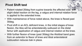 • Patient rotated 20deg from supine towards the affected side. with
slight distal traction on the leg, a valgus and internal rotation force
is applied to the extended knee.
• With maintainence of force noted above, the knee is flexed past
30deg.
• Pivot shift in an ACL deficient knee, in the initial stages of knee
flexion, the tibia will be anterolaterally subluxed on the distal
femur with application of valgus and internal rotation at the knee.
• With further flexion of knee (past 30deg) the illiotibial band goes
from an extendor to flexor of knee and tibial anterolateral
subluxation reduces bak in place.
Pivot Shift test
 