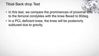 Tibial Back drop Test
• In this test, we compare the prominences of proximal tibia
to the femoral condykles with the knee flexed to 80deg.
• In a PCL deficient knee, the knee will be posteriorly
subluxed due to gravity.
 