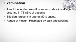 Examination
• Joint Line tenderness- It is an accurate clinical sign
occuring in 75-85% of patients
• Effusion- present in approx 50% cases.
• Range of motion- Restricted by pain and swelling.
 
