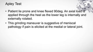 Apley Test
• Patient lie prone and knee flexed 90deg. An axial load is
applied through the heel as the lower leg is internally and
externally rotated.
• This grinding maneuver is suggestive of meniscal
pathology if pain is elicited at the medial or lateral joint.
 