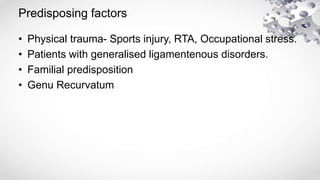 • Physical trauma- Sports injury, RTA, Occupational stress.
• Patients with generalised ligamentenous disorders.
• Familial predisposition
• Genu Recurvatum
Predisposing factors
 