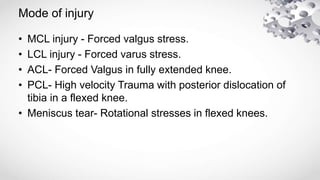 Mode of injury
• MCL injury - Forced valgus stress.
• LCL injury - Forced varus stress.
• ACL- Forced Valgus in fully extended knee.
• PCL- High velocity Trauma with posterior dislocation of
tibia in a flexed knee.
• Meniscus tear- Rotational stresses in flexed knees.
 