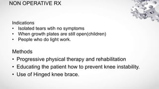 NON OPERATIVE RX
Methods
• Progressive physical therapy and rehabilitation
• Educating the patient how to prevent knee instability.
• Use of Hinged knee brace.
Indications
• Isolated tears wtih no symptoms
• When growth plates are still open(children)
• People who do light work.
 