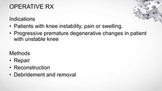 OPERATIVE RX
Indications
• Patients with knee instability, pain or swelling.
• Progressive premature degenerative changes in patient
with unstable knee
Methods
• Repair
• Reconstruction
• Debridement and removal
 