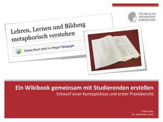 Ein	Wikibook	gemeinsam	mit	Studierenden	erstellen		
Entwurf	einer	Konzeptskizze	und	erster	Praxisbericht	
	
Franco	Rau	
22.	November	2015	
 